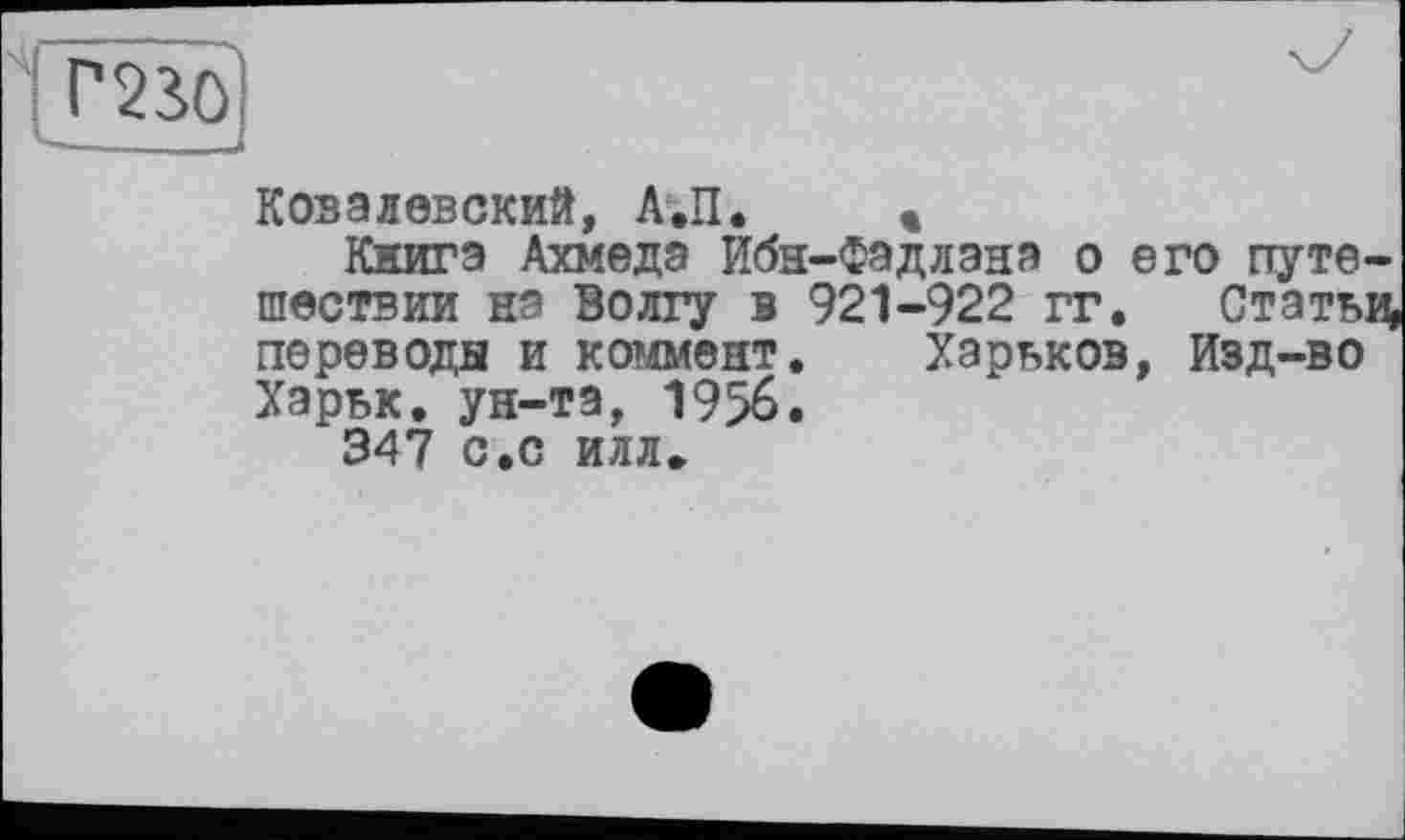 ﻿ПВО
■—■— - —
Ковалевский, А.П. «
Книга Ахмеда Ибн-Фадлана о его путешествии на Волгу в 921-922 гг. Статьи переводы и коммент. Харьков, Изд-во Харьк. ун-та, 1956.
347 с.с илл»